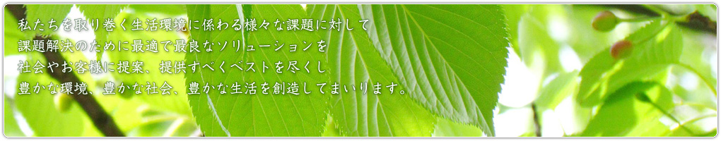 私たちを取り巻く生活環境に係わる様々な課題に対して課題解決のために最適で最良なソリューションを社会やお客様に提案、提供すべくベストを尽くし豊かな環境、豊かな社会、豊かな生活を創造してまいります。